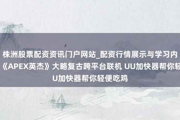 株洲股票配资资讯门户网站_配资行情展示与学习内容解析 《APEX英杰》大略复古跨平台联机 UU加快器帮你轻便吃鸡