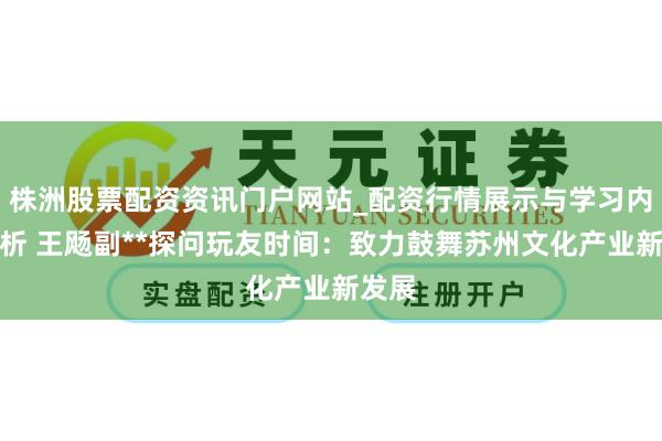 株洲股票配资资讯门户网站_配资行情展示与学习内容解析 王飏副**探问玩友时间：致力鼓舞苏州文化产业新发展