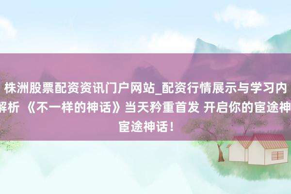 株洲股票配资资讯门户网站_配资行情展示与学习内容解析 《不一样的神话》当天矜重首发 开启你的宦途神话！