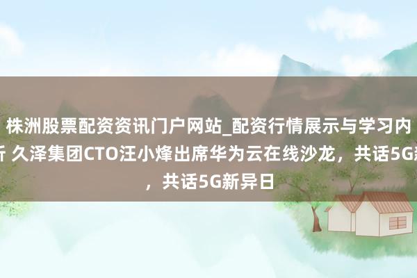 株洲股票配资资讯门户网站_配资行情展示与学习内容解析 久泽集团CTO汪小烽出席华为云在线沙龙，共话5G新异日