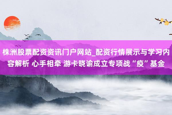 株洲股票配资资讯门户网站_配资行情展示与学习内容解析 心手相牵 游卡晓谕成立专项战“疫”基金