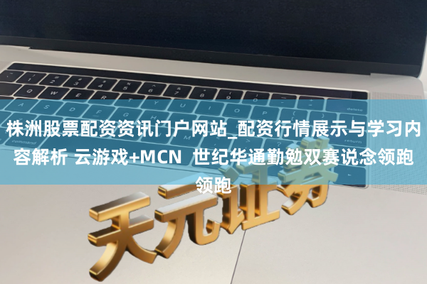 株洲股票配资资讯门户网站_配资行情展示与学习内容解析 云游戏+MCN  世纪华通勤勉双赛说念领跑