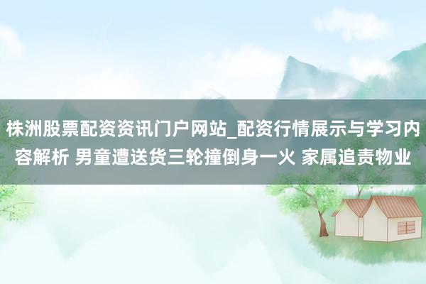 株洲股票配资资讯门户网站_配资行情展示与学习内容解析 男童遭送货三轮撞倒身一火 家属追责物业