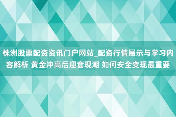株洲股票配资资讯门户网站_配资行情展示与学习内容解析 黄金冲高后迎套现潮 如何安全变现最重要