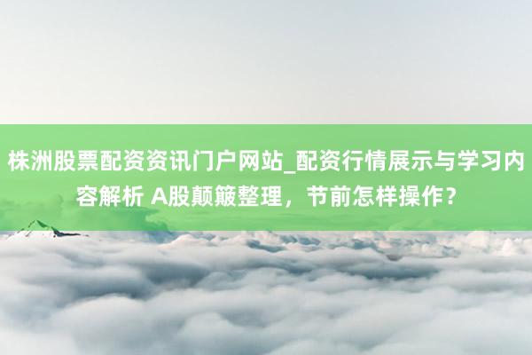 株洲股票配资资讯门户网站_配资行情展示与学习内容解析 A股颠簸整理，节前怎样操作？