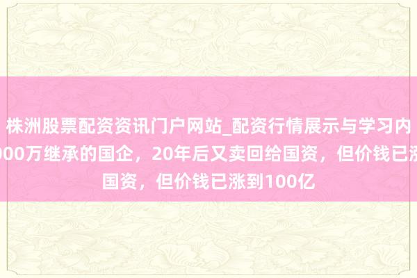 株洲股票配资资讯门户网站_配资行情展示与学习内容解析 2000万继承的国企，20年后又卖回给国资，但价钱已涨到100亿