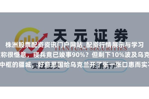 株洲股票配资资讯门户网站_配资行情展示与学习内容解析 泽连斯基宣称很惬意，寝兵竟已竣事90%？但剩下10%波及乌克兰最中枢的疆城，好意思国给乌克兰开了张一张口惠而实不至，泽连斯基的惬意藏重视压