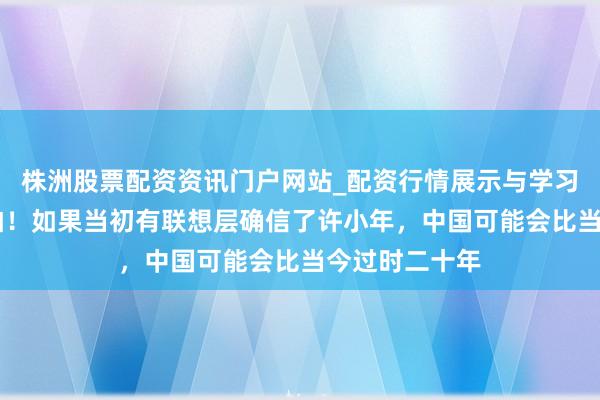 株洲股票配资资讯门户网站_配资行情展示与学习内容解析 后怕！如果当初有联想层确信了许小年，中国可能会比当今过时二十年