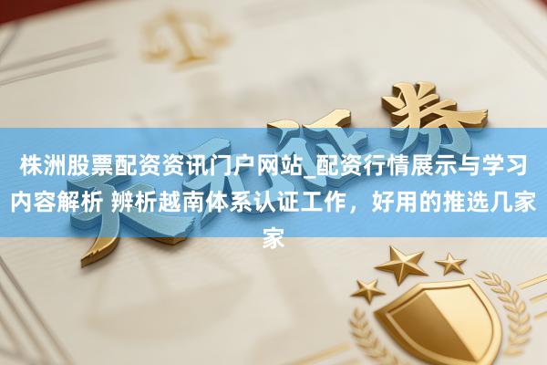 株洲股票配资资讯门户网站_配资行情展示与学习内容解析 辨析越南体系认证工作，好用的推选几家