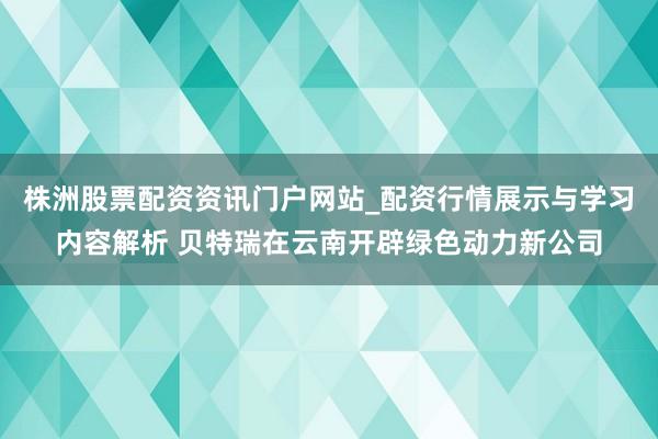 株洲股票配资资讯门户网站_配资行情展示与学习内容解析 贝特瑞在云南开辟绿色动力新公司