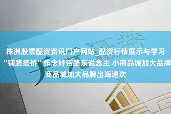 株洲股票配资资讯门户网站_配资行情展示与学习内容解析 “铺路搭桥”作念好带路东说念主 小商品城加大品牌出海递次