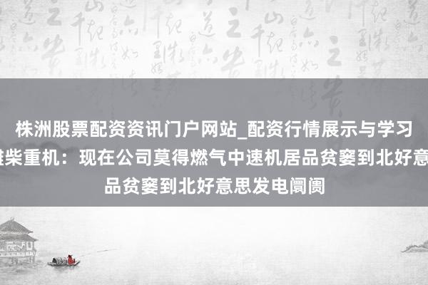 株洲股票配资资讯门户网站_配资行情展示与学习内容解析 潍柴重机：现在公司莫得燃气中速机居品贫窭到北好意思发电阛阓
