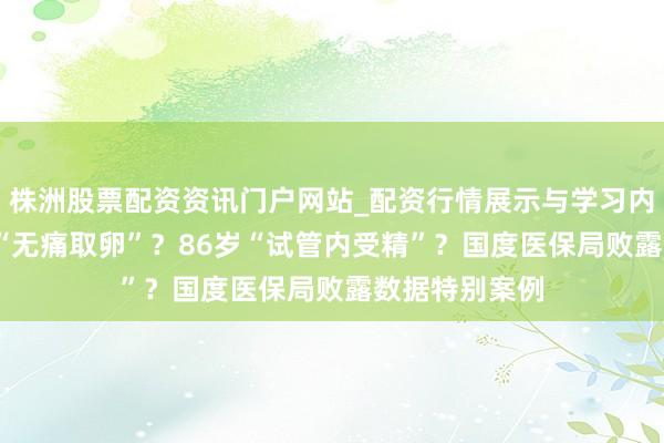 株洲股票配资资讯门户网站_配资行情展示与学习内容解析 73岁“无痛取卵”？86岁“试管内受精”？国度医保局败露数据特别案例