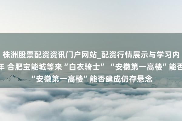 株洲股票配资资讯门户网站_配资行情展示与学习内容解析 烂尾8年 合肥宝能城等来“白衣骑士” “安徽第一高楼”能否建成仍存悬念