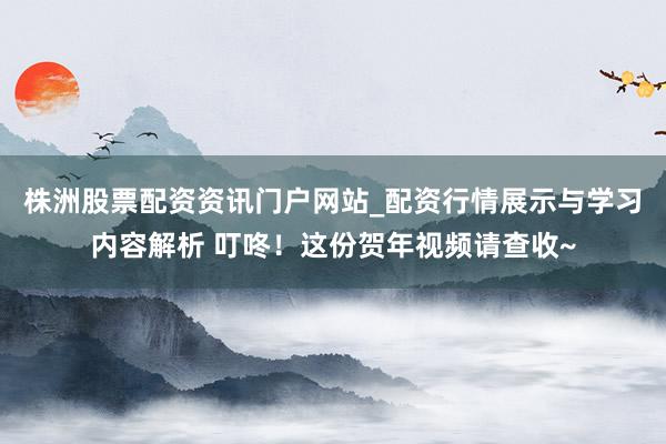 株洲股票配资资讯门户网站_配资行情展示与学习内容解析 叮咚！这份贺年视频请查收~