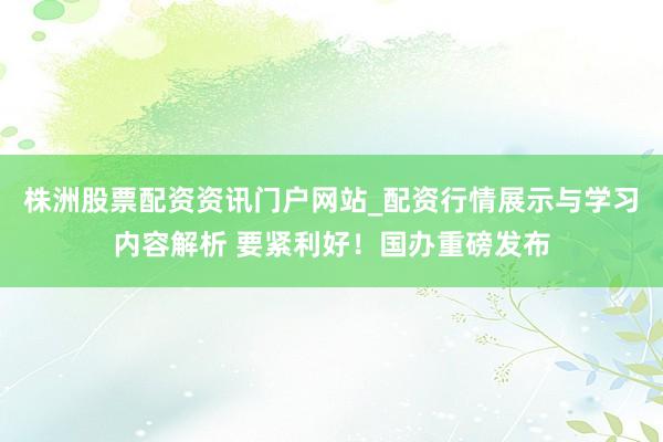 株洲股票配资资讯门户网站_配资行情展示与学习内容解析 要紧利好！国办重磅发布