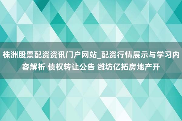 株洲股票配资资讯门户网站_配资行情展示与学习内容解析 债权转让公告 潍坊亿拓房地产开