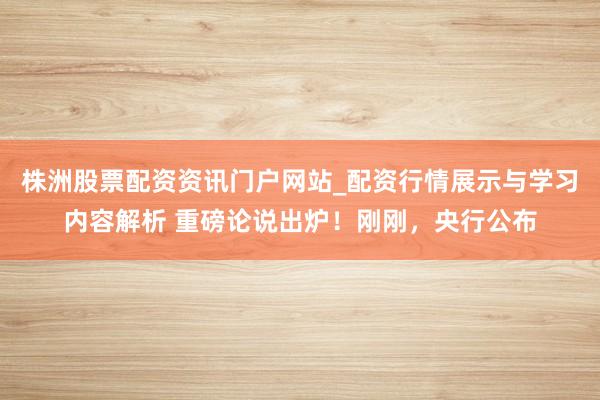 株洲股票配资资讯门户网站_配资行情展示与学习内容解析 重磅论说出炉！刚刚，央行公布