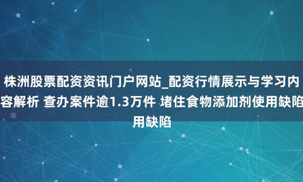株洲股票配资资讯门户网站_配资行情展示与学习内容解析 查办案件逾1.3万件 堵住食物添加剂使用缺陷