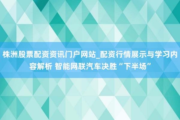 株洲股票配资资讯门户网站_配资行情展示与学习内容解析 智能网联汽车决胜“下半场”