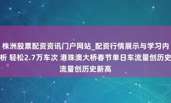 株洲股票配资资讯门户网站_配资行情展示与学习内容解析 轻松2.7万车次 港珠澳大桥春节单日车流量创历史新高