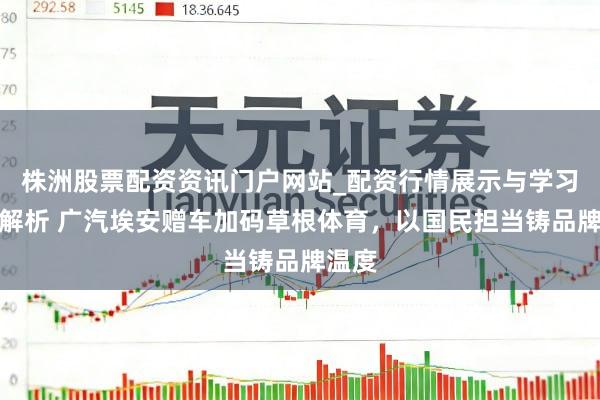 株洲股票配资资讯门户网站_配资行情展示与学习内容解析 广汽埃安赠车加码草根体育，以国民担当铸品牌温度