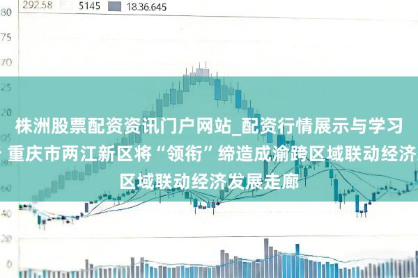 株洲股票配资资讯门户网站_配资行情展示与学习内容解析 重庆市两江新区将“领衔”缔造成渝跨区域联动经济发展走廊