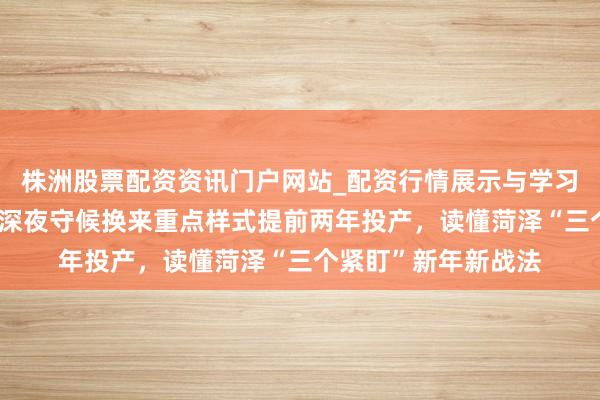 株洲股票配资资讯门户网站_配资行情展示与学习内容解析 市委秘书深夜守候换来重点样式提前两年投产，读懂菏泽“三个紧盯”新年新战法