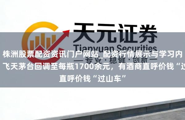 株洲股票配资资讯门户网站_配资行情展示与学习内容解析 飞天茅台回调至每瓶1700余元,有酒商直呼价钱“过山车”