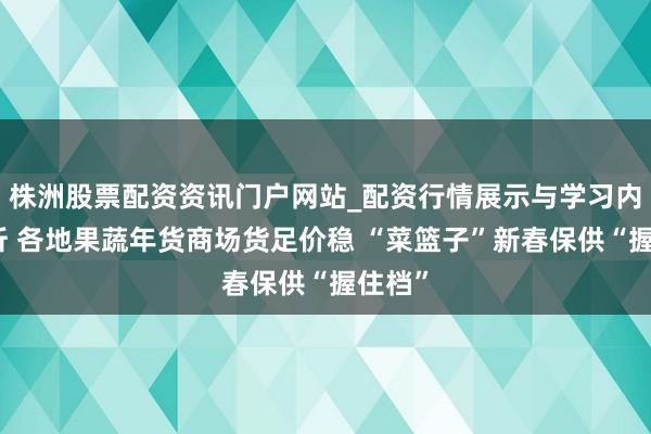 株洲股票配资资讯门户网站_配资行情展示与学习内容解析 各地果蔬年货商场货足价稳 “菜篮子”新春保供“握住档”