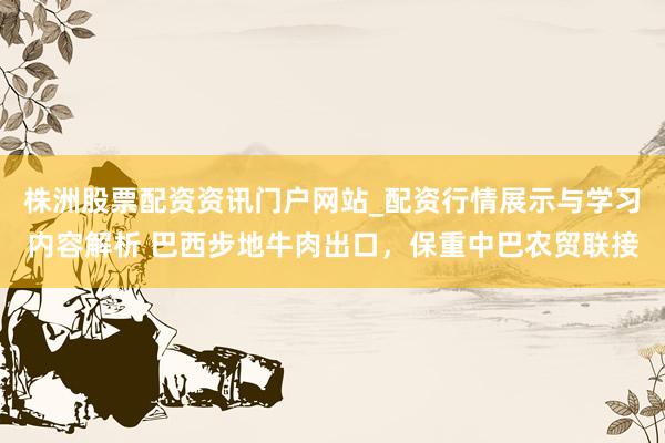 株洲股票配资资讯门户网站_配资行情展示与学习内容解析 巴西步地牛肉出口，保重中巴农贸联接
