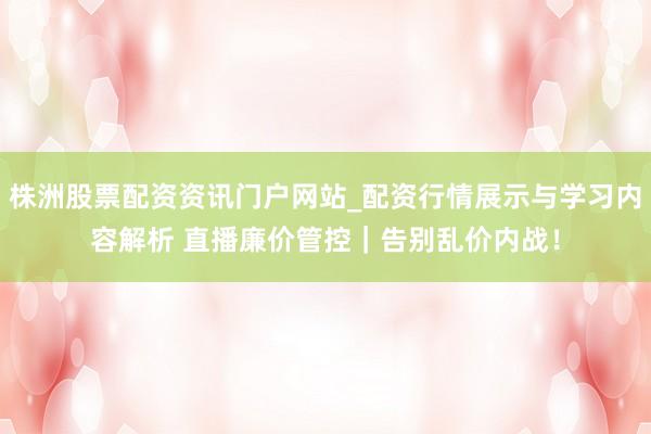 株洲股票配资资讯门户网站_配资行情展示与学习内容解析 直播廉价管控｜告别乱价内战！