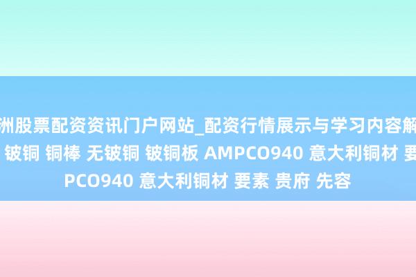 株洲股票配资资讯门户网站_配资行情展示与学习内容解析 AMPCO940 铍铜 铜棒 无铍铜 铍铜板 AMPCO940 意大利铜材 要素 贵府 先容