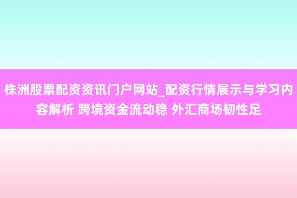 株洲股票配资资讯门户网站_配资行情展示与学习内容解析 跨境资金流动稳 外汇商场韧性足