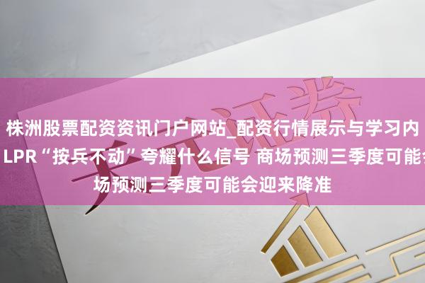 株洲股票配资资讯门户网站_配资行情展示与学习内容解析 7月LPR“按兵不动”夸耀什么信号 商场预测三季度可能会迎来降准