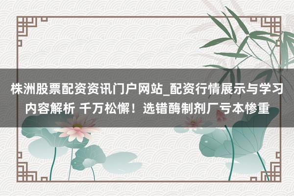 株洲股票配资资讯门户网站_配资行情展示与学习内容解析 千万松懈!选错酶制剂厂亏本惨重