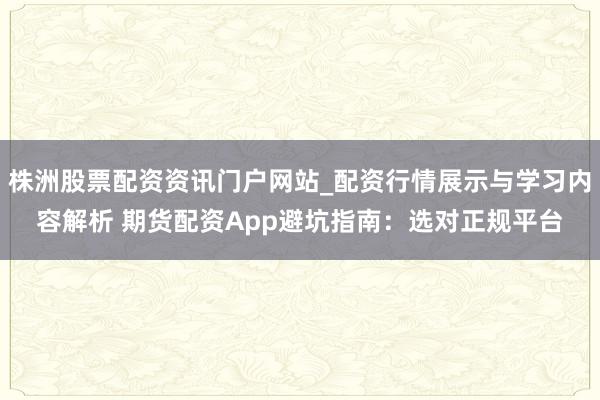 株洲股票配资资讯门户网站_配资行情展示与学习内容解析 期货配资App避坑指南：选对正规平台