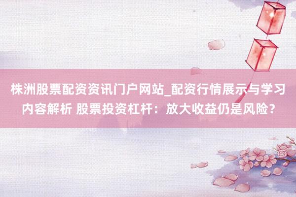株洲股票配资资讯门户网站_配资行情展示与学习内容解析 股票投资杠杆：放大收益仍是风险？